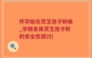 怀孕能吃灵芝孢子粉嘛_孕期食用灵芝孢子粉的安全性探讨)