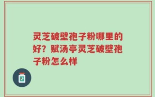 灵芝破壁孢子粉哪里的好？赋汤亭灵芝破壁孢子粉怎么样
