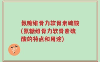 氨糖维骨力软骨素硫酸(氨糖维骨力软骨素硫酸的特点和用途)