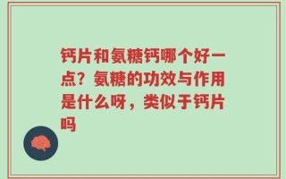 钙片和氨糖钙哪个好一点？氨糖的功效与作用是什么呀，类似于钙片吗