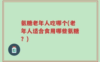 氨糖老年人吃哪个(老年人适合食用哪些氨糖？)