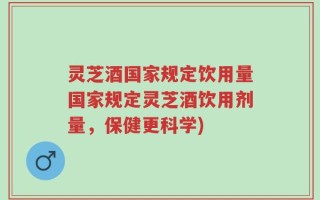 灵芝酒国家规定饮用量国家规定灵芝酒饮用剂量，保健更科学)