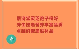 居济堂灵芝孢子粉好 养生佳选营养丰富品质卓越的健康滋补品