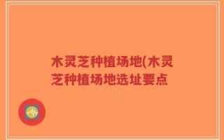 木灵芝种植场地(木灵芝种植场地选址要点