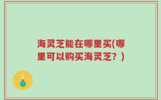 海灵芝能在哪里买(哪里可以购买海灵芝？)