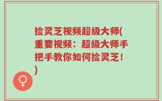 捡灵芝视频超级大师(重要视频：超级大师手把手教你如何捡灵芝！)