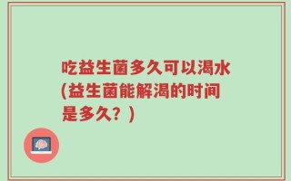 吃益生菌多久可以渴水(益生菌能解渴的时间是多久？)