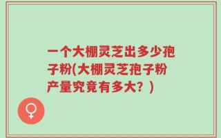 一个大棚灵芝出多少孢子粉(大棚灵芝孢子粉产量究竟有多大？)