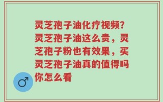 灵芝孢子油化疗视频？灵芝孢子油这么贵，灵芝孢子粉也有效果，买灵芝孢子油真的值得吗你怎么看