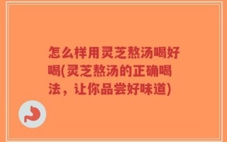 怎么样用灵芝熬汤喝好喝(灵芝熬汤的正确喝法，让你品尝好味道)
