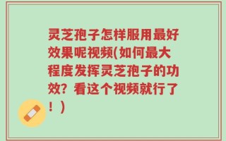 灵芝孢子怎样服用最好效果呢视频(如何最大程度发挥灵芝孢子的功效？看这个视频就行了！)