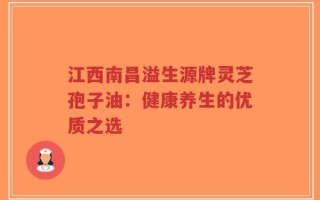 江西南昌溢生源牌灵芝孢子油：健康养生的优质之选