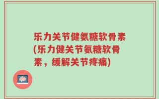 乐力关节健氨糖软骨素(乐力健关节氨糖软骨素，缓解关节疼痛)