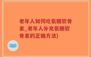 老年人如何吃氨糖软骨素_老年人补充氨糖软骨素的正确方法)