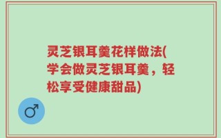灵芝银耳羹花样做法(学会做灵芝银耳羹，轻松享受健康甜品)
