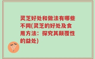 灵芝好处和做法有哪些不同(灵芝的好处及食用方法：探究其颠覆性的益处)
