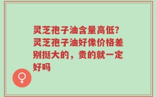 灵芝孢子油含量高低？灵芝孢子油好像价格差别挺大的，贵的就一定好吗