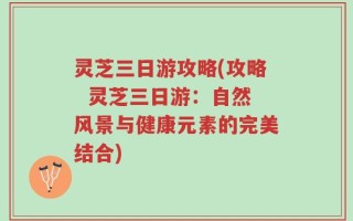 灵芝三日游攻略(攻略  灵芝三日游：自然风景与健康元素的完美结合)
