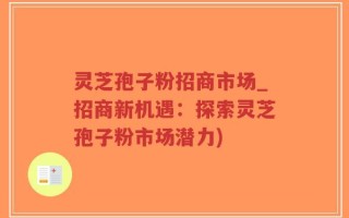 灵芝孢子粉招商市场_招商新机遇：探索灵芝孢子粉市场潜力)