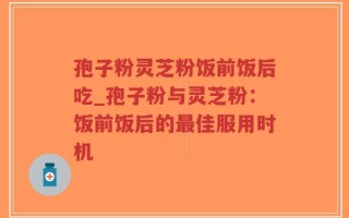 孢子粉灵芝粉饭前饭后吃_孢子粉与灵芝粉：饭前饭后的最佳服用时机