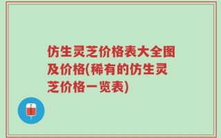 仿生灵芝价格表大全图及价格(稀有的仿生灵芝价格一览表)