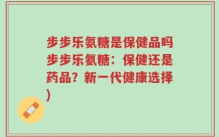 步步乐氨糖是保健品吗步步乐氨糖：保健还是药品？新一代健康选择)