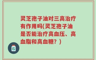 灵芝孢子油对三高治疗有作用吗(灵芝孢子油是否能治疗高血压、高血脂和高血糖？)