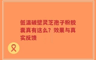 低温破壁灵芝孢子粉胶囊真有这么？效果与真实反馈