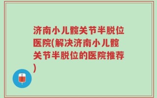 济南小儿髋关节半脱位医院(解决济南小儿髋关节半脱位的医院推荐)
