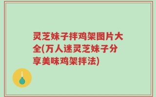 灵芝妹子拌鸡架图片大全(万人迷灵芝妹子分享美味鸡架拌法)