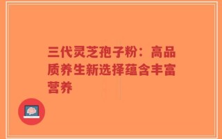 三代灵芝孢子粉：高品质养生新选择蕴含丰富营养