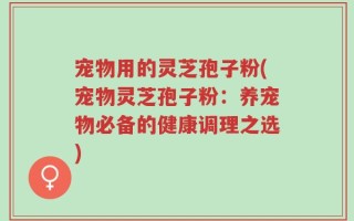 宠物用的灵芝孢子粉(宠物灵芝孢子粉：养宠物必备的健康调理之选)