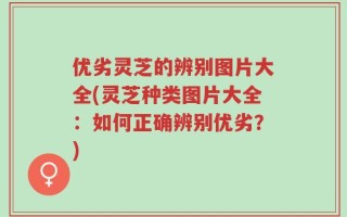 优劣灵芝的辨别图片大全(灵芝种类图片大全：如何正确辨别优劣？)