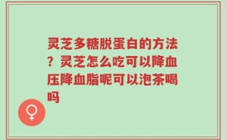 灵芝多糖脱蛋白的方法？灵芝怎么吃可以降血压降血脂呢可以泡茶喝吗