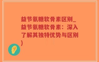 益节氨糖软骨素区别_益节氨糖软骨素：深入了解其独特优势与区别)