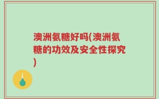 澳洲氨糖好吗(澳洲氨糖的功效及安全性探究)