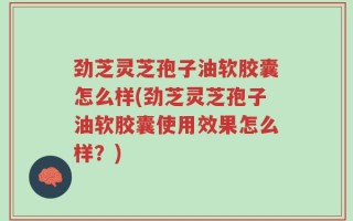 劲芝灵芝孢子油软胶囊怎么样(劲芝灵芝孢子油软胶囊使用效果怎么样？)