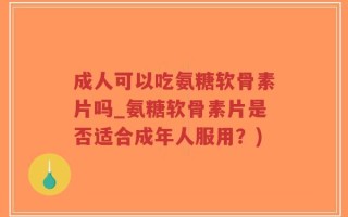 成人可以吃氨糖软骨素片吗_氨糖软骨素片是否适合成年人服用？)