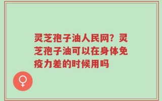 灵芝孢子油人民网？灵芝孢子油可以在身体免疫力差的时候用吗