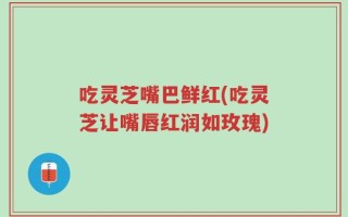 吃灵芝嘴巴鲜红(吃灵芝让嘴唇红润如玫瑰)