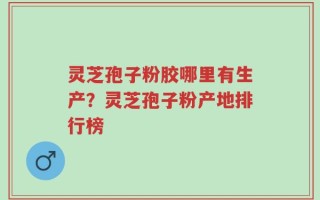 灵芝孢子粉胶哪里有生产？灵芝孢子粉产地排行榜