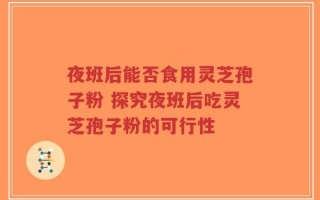 夜班后能否食用灵芝孢子粉 探究夜班后吃灵芝孢子粉的可行性