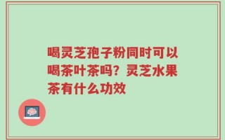 喝灵芝孢子粉同时可以喝茶叶茶吗？灵芝水果茶有什么功效
