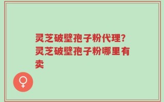 灵芝破壁孢子粉代理？灵芝破壁孢子粉哪里有卖
