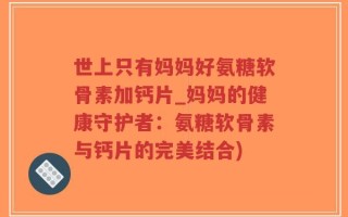 世上只有妈妈好氨糖软骨素加钙片_妈妈的健康守护者：氨糖软骨素与钙片的完美结合)