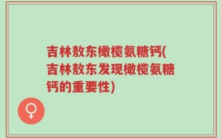 吉林敖东橄榄氨糖钙(吉林敖东发现橄榄氨糖钙的重要性)