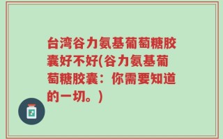 台湾谷力氨基葡萄糖胶囊好不好(谷力氨基葡萄糖胶囊：你需要知道的一切。)