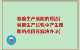 氨糖生产废酸的原因(氨糖生产过程中产生废酸的成因及解决办法)