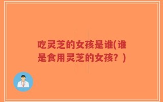 吃灵芝的女孩是谁(谁是食用灵芝的女孩？)