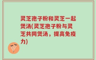 灵芝孢子粉和灵芝一起煲汤(灵芝孢子粉与灵芝共同煲汤，提高免疫力)